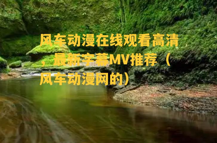 风车动漫在线观看高清，最新字幕MV推荐（风车动漫网的）