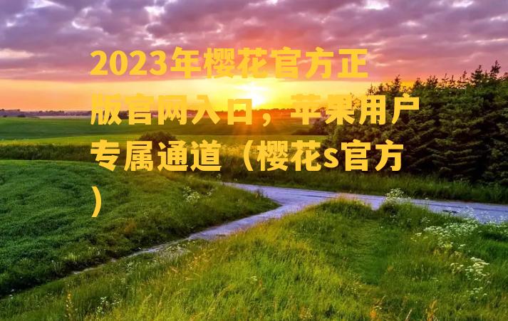 2023年樱花官方正版官网入口，苹果用户专属通道（樱花s官方）