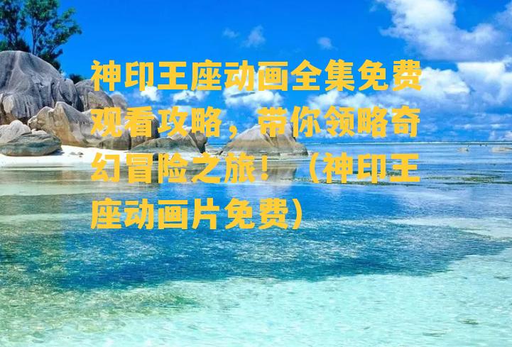 神印王座动画全集免费观看攻略，带你领略奇幻冒险之旅！（神印王座动画片免费）