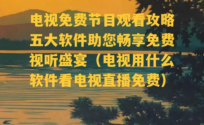 电视免费节目观看攻略五大软件助您畅享免费视听盛宴（电视用什么软件看电视直播免费）