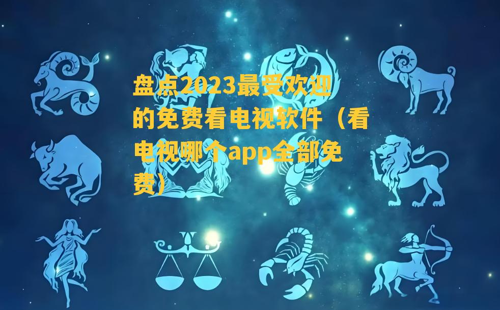 盘点2023最受欢迎的免费看电视软件（看电视哪个app全部免费）