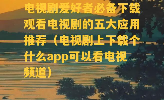 电视剧爱好者必备下载观看电视剧的五大应用推荐（电视剧上下载个什么app可以看电视频道）