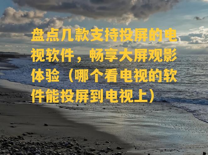 盘点几款支持投屏的电视软件，畅享大屏观影体验（哪个看电视的软件能投屏到电视上）