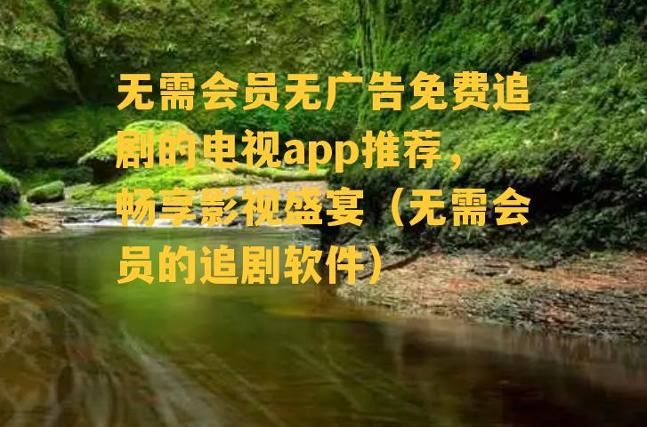 无需会员无广告免费追剧的电视app推荐，畅享影视盛宴（无需会员的追剧软件）