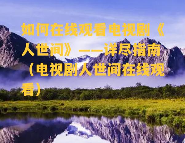 如何在线观看电视剧《人世间》——详尽指南（电视剧人世间在线观看）