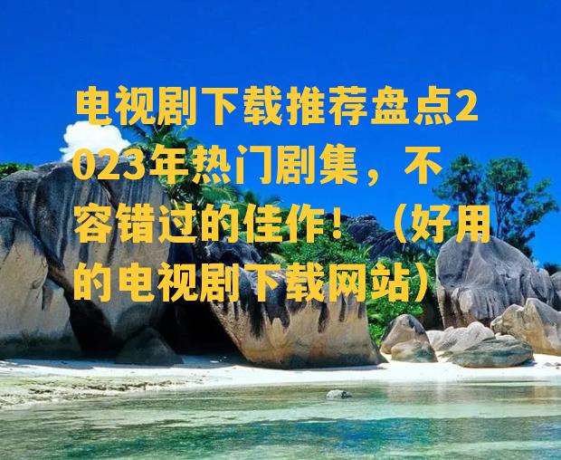 电视剧下载推荐盘点2023年热门剧集，不容错过的佳作！（好用的电视剧下载网站）