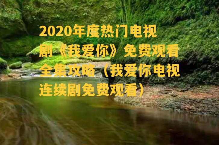 2020年度热门电视剧《我爱你》免费观看全集攻略（我爱你电视连续剧免费观看）