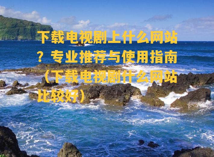 下载电视剧上什么网站？专业推荐与使用指南（下载电视剧什么网站比较好）