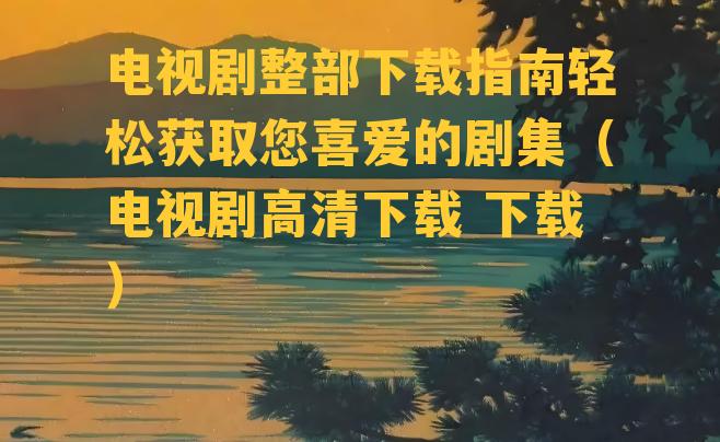 电视剧整部下载指南轻松获取您喜爱的剧集（电视剧高清下载 下载）