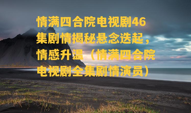 情满四合院电视剧46集剧情揭秘悬念迭起，情感升温（情满四合院电视剧全集剧情演员）