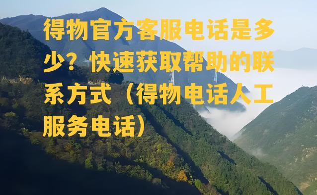 得物官方客服电话是多少？快速获取帮助的联系方式（得物电话人工服务电话）