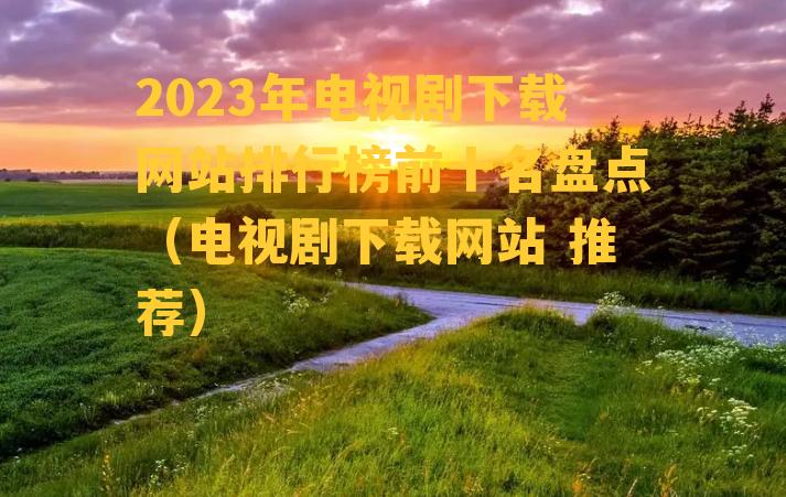 2023年电视剧下载网站排行榜前十名盘点（电视剧下载网站 推荐）