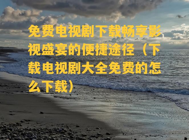 免费电视剧下载畅享影视盛宴的便捷途径（下载电视剧大全免费的怎么下载）