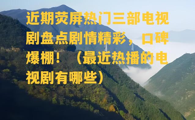 近期荧屏热门三部电视剧盘点剧情精彩，口碑爆棚！（最近热播的电视剧有哪些）