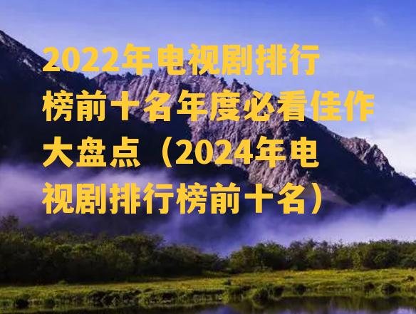 2022年电视剧排行榜前十名年度必看佳作大盘点（2024年电视剧排行榜前十名）