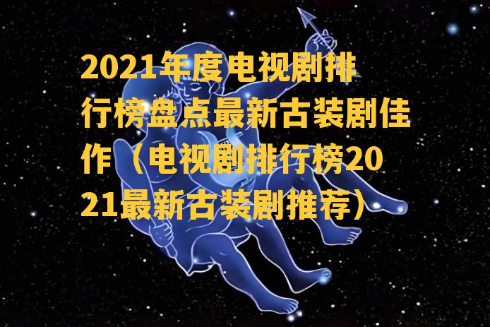 2021年度电视剧排行榜盘点最新古装剧佳作（电视剧排行榜2021最新古装剧推荐）