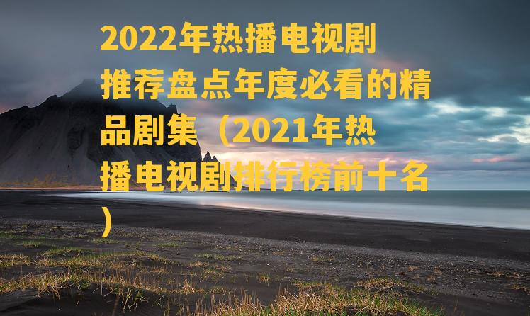 2022年热播电视剧推荐盘点年度必看的精品剧集（2021年热播电视剧排行榜前十名）