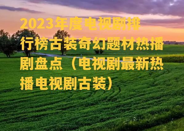 2023年度电视剧排行榜古装奇幻题材热播剧盘点（电视剧最新热播电视剧古装）