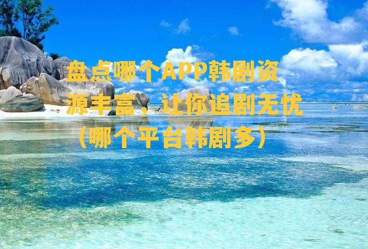 盘点哪个APP韩剧资源丰富，让你追剧无忧（哪个平台韩剧多）