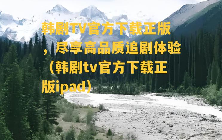 韩剧TV官方下载正版，尽享高品质追剧体验（韩剧tv官方下载正版ipad）