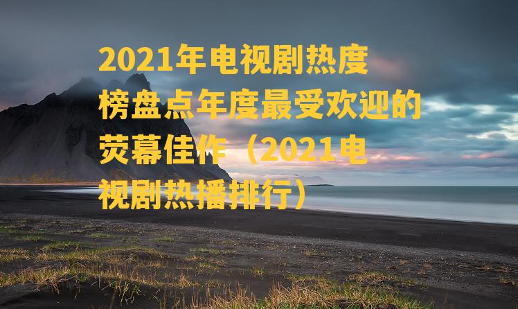 2021年电视剧热度榜盘点年度最受欢迎的荧幕佳作（2021电视剧热播排行）