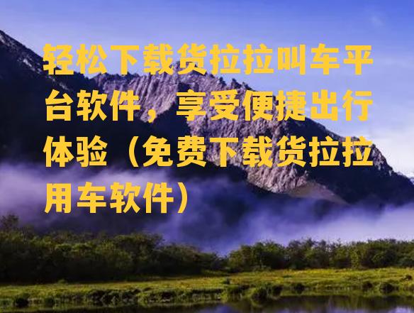 轻松下载货拉拉叫车平台软件，享受便捷出行体验（免费下载货拉拉用车软件）