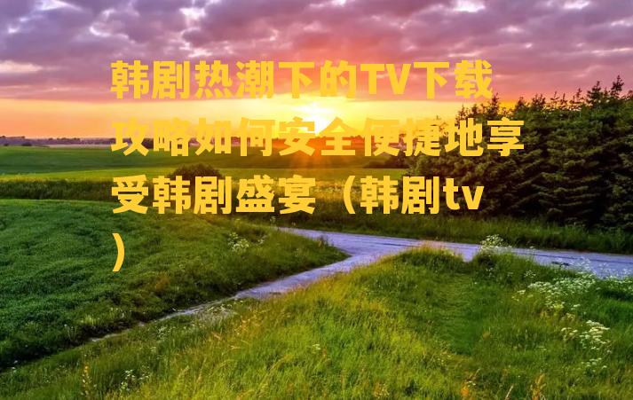 韩剧热潮下的TV下载攻略如何安全便捷地享受韩剧盛宴（韩剧tv）