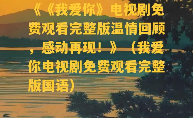 《《我爱你》电视剧免费观看完整版温情回顾，感动再现！》（我爱你电视剧免费观看完整版国语）