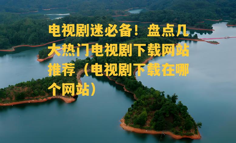 电视剧迷必备！盘点几大热门电视剧下载网站推荐（电视剧下载在哪个网站）