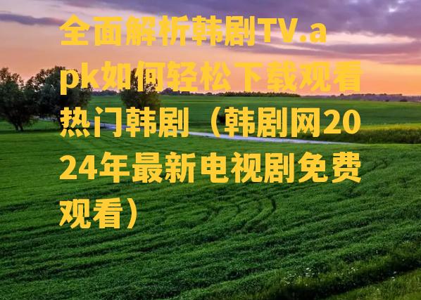 全面解析韩剧TV.apk如何轻松下载观看热门韩剧（韩剧网2024年最新电视剧免费观看）