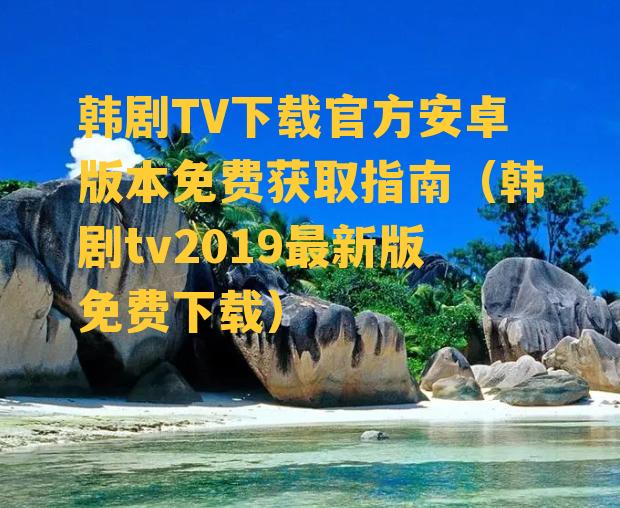 韩剧TV下载官方安卓版本免费获取指南（韩剧tv2019最新版免费下载）