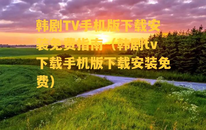 韩剧TV手机版下载安装免费指南（韩剧tv下载手机版下载安装免费）