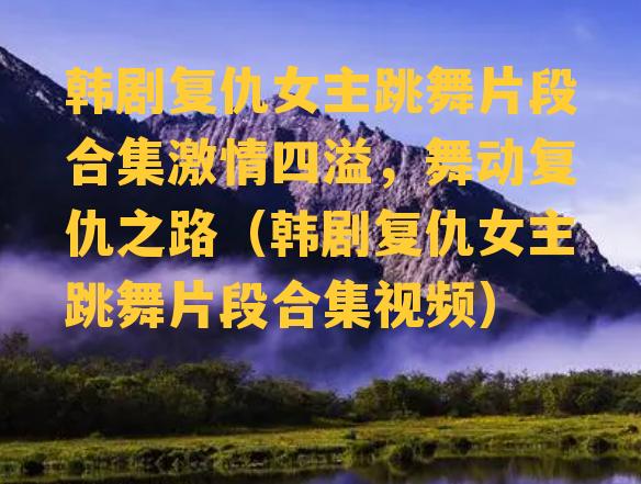 韩剧复仇女主跳舞片段合集激情四溢，舞动复仇之路（韩剧复仇女主跳舞片段合集视频）