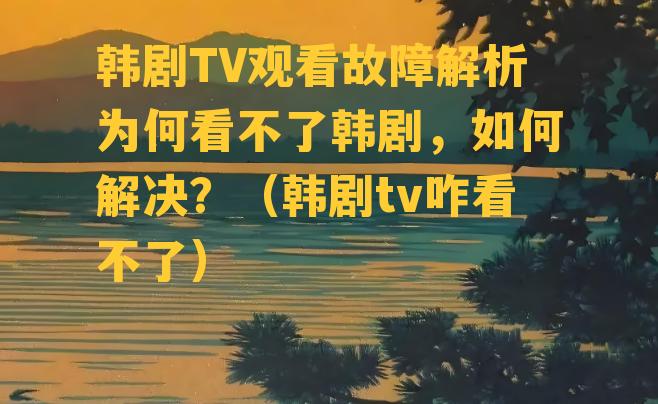 韩剧TV观看故障解析为何看不了韩剧，如何解决？（韩剧tv咋看不了）