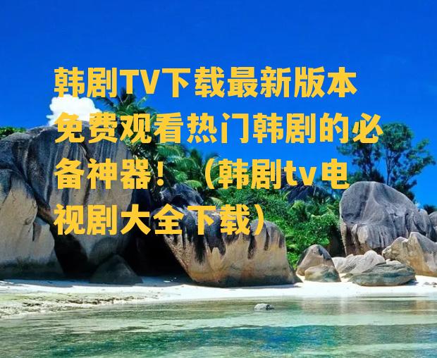 韩剧TV下载最新版本免费观看热门韩剧的必备神器！（韩剧tv电视剧大全下载）