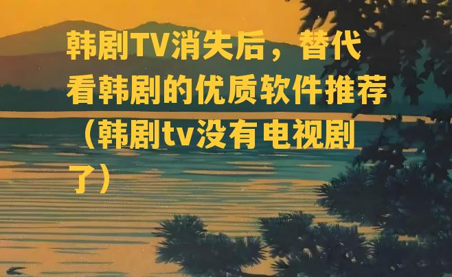 韩剧TV消失后，替代看韩剧的优质软件推荐（韩剧tv没有电视剧了）