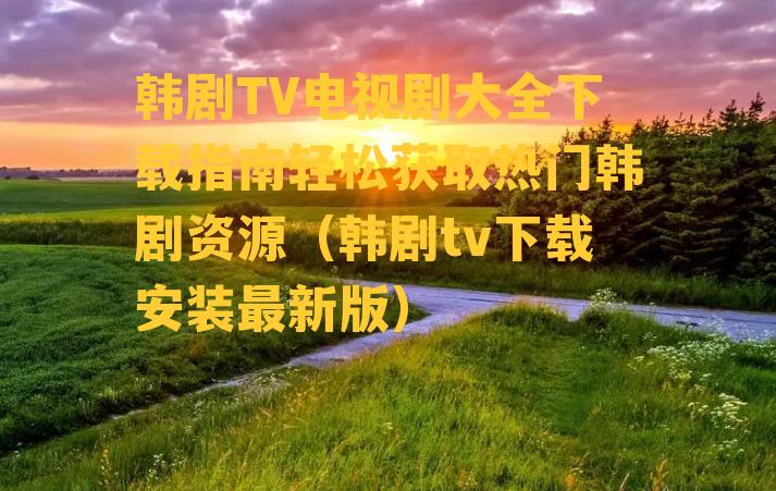 韩剧TV电视剧大全下载指南轻松获取热门韩剧资源（韩剧tv下载安装最新版）