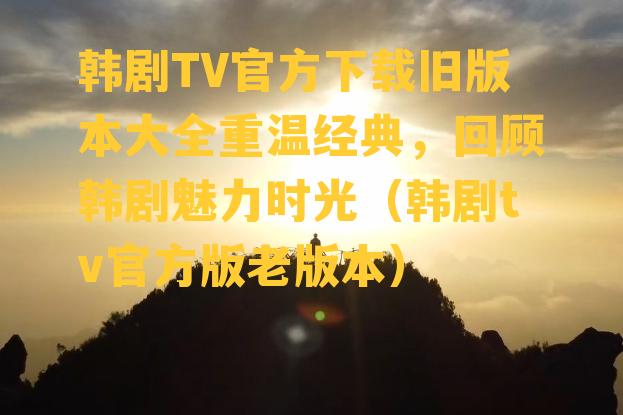 韩剧TV官方下载旧版本大全重温经典，回顾韩剧魅力时光（韩剧tv官方版老版本）