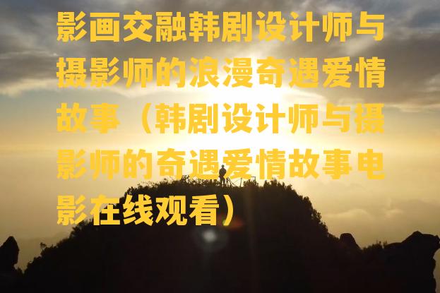 影画交融韩剧设计师与摄影师的浪漫奇遇爱情故事（韩剧设计师与摄影师的奇遇爱情故事电影在线观看）