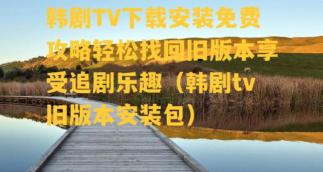 韩剧TV下载安装免费攻略轻松找回旧版本享受追剧乐趣（韩剧tv旧版本安装包）