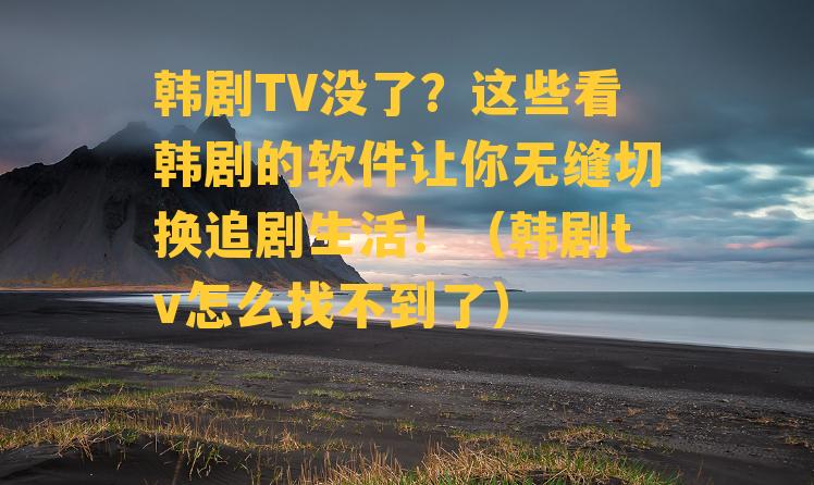 韩剧TV没了？这些看韩剧的软件让你无缝切换追剧生活！（韩剧tv怎么找不到了）