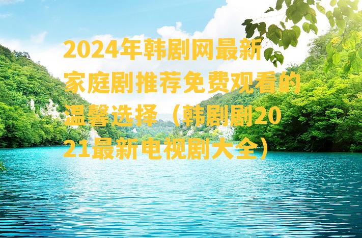 2024年韩剧网最新家庭剧推荐免费观看的温馨选择（韩剧剧2021最新电视剧大全）