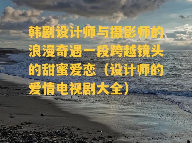 韩剧设计师与摄影师的浪漫奇遇一段跨越镜头的甜蜜爱恋（设计师的爱情电视剧大全）