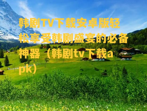 韩剧TV下载安卓版轻松享受韩剧盛宴的必备神器（韩剧tv下载apk）