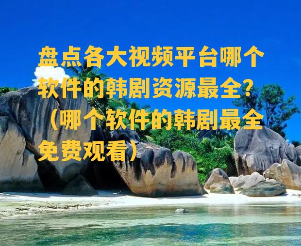 盘点各大视频平台哪个软件的韩剧资源最全？（哪个软件的韩剧最全免费观看）