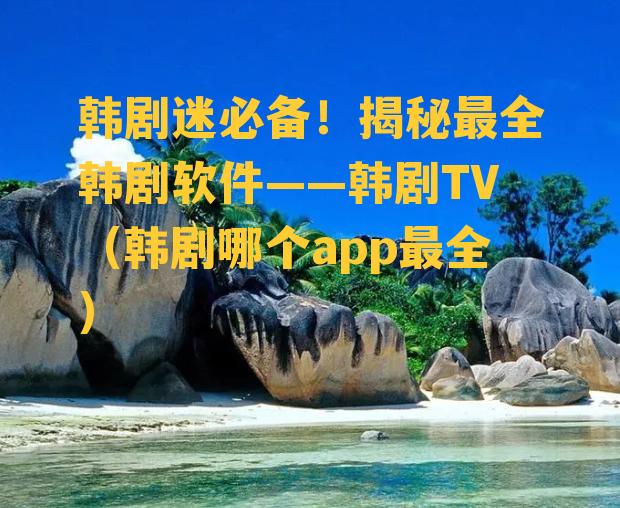 韩剧迷必备！揭秘最全韩剧软件——韩剧TV（韩剧哪个app最全）