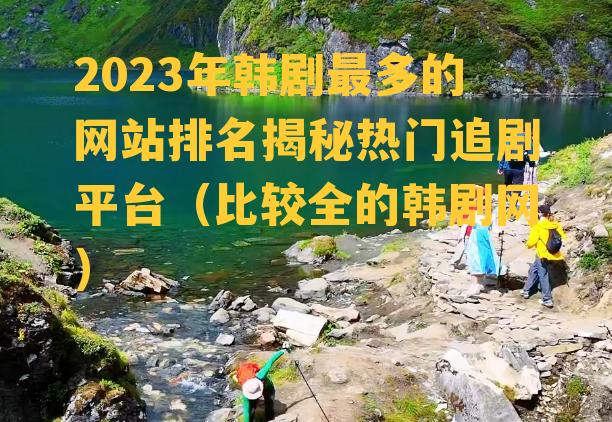 2023年韩剧最多的网站排名揭秘热门追剧平台（比较全的韩剧网）