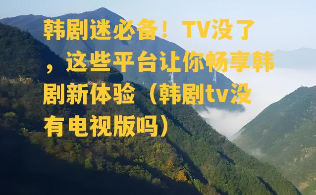 韩剧迷必备！TV没了，这些平台让你畅享韩剧新体验（韩剧tv没有电视版吗）