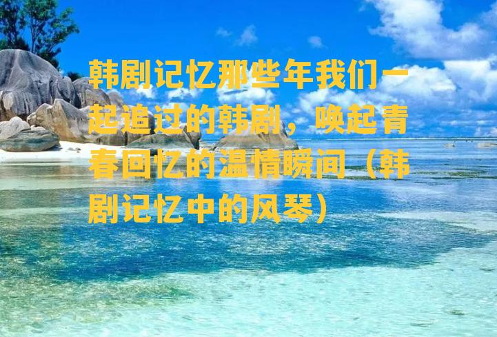 韩剧记忆那些年我们一起追过的韩剧，唤起青春回忆的温情瞬间（韩剧记忆中的风琴）