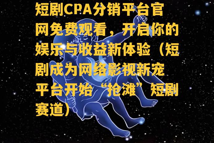 短剧CPA分销平台官网免费观看，开启你的娱乐与收益新体验（短剧成为网络影视新宠 平台开始“抢滩”短剧赛道）